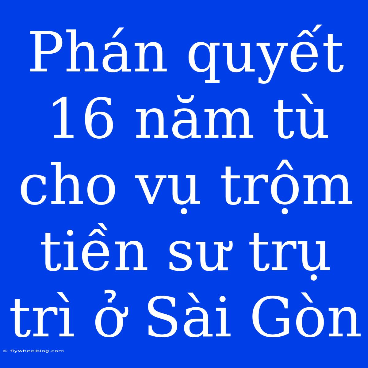 Phán Quyết 16 Năm Tù Cho Vụ Trộm Tiền Sư Trụ Trì Ở Sài Gòn